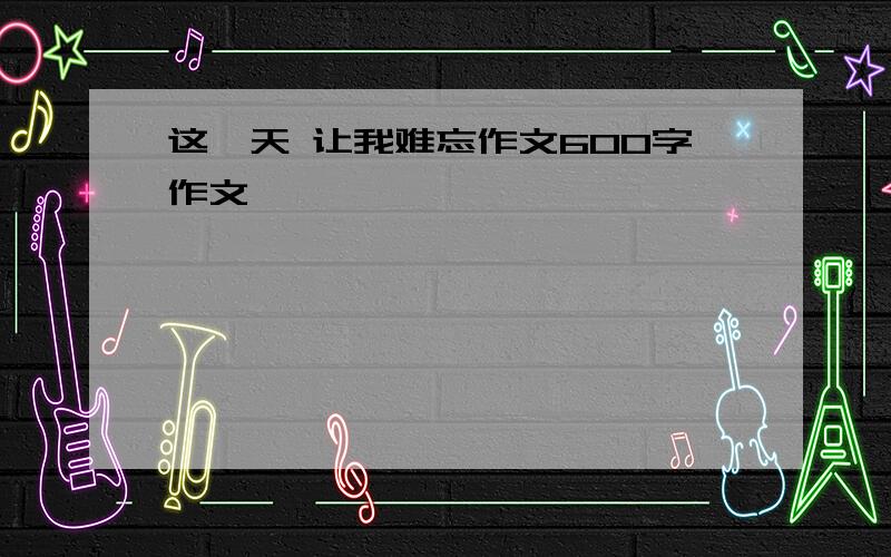 这一天 让我难忘作文600字作文