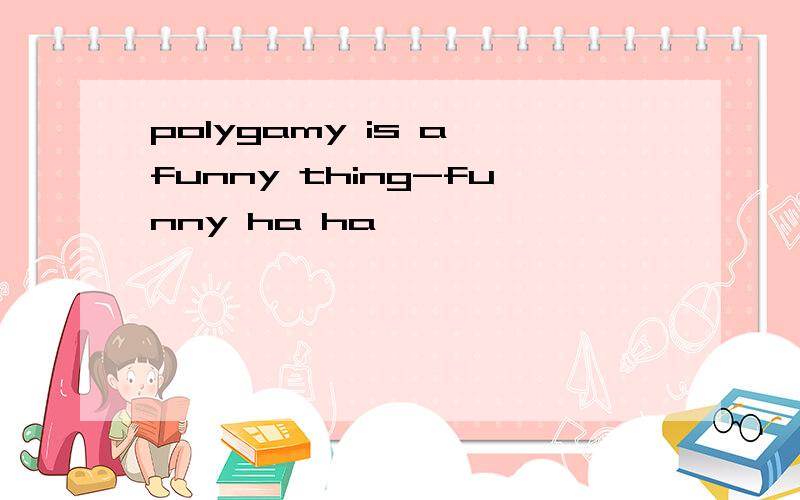 polygamy is a funny thing-funny ha ha