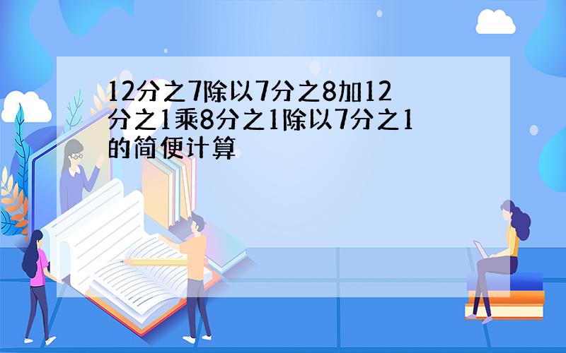 12分之7除以7分之8加12分之1乘8分之1除以7分之1的简便计算