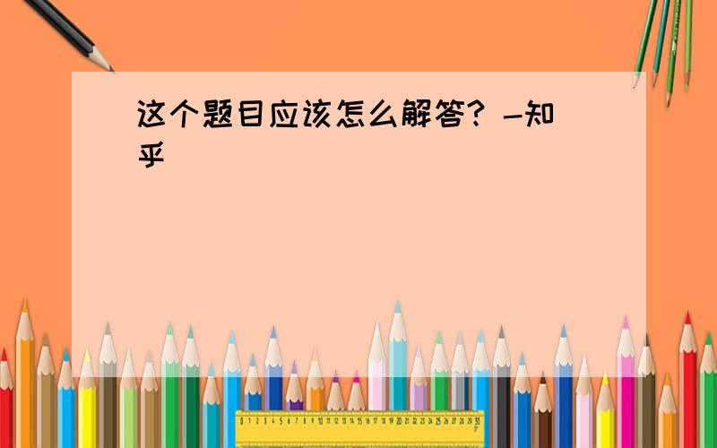 这个题目应该怎么解答? -知乎