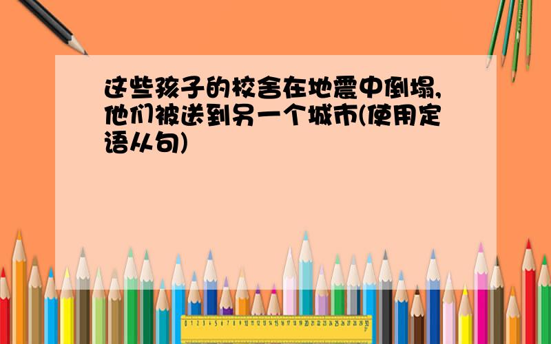 这些孩子的校舍在地震中倒塌,他们被送到另一个城市(使用定语从句)