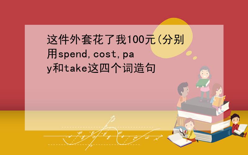 这件外套花了我100元(分别用spend,cost,pay和take这四个词造句