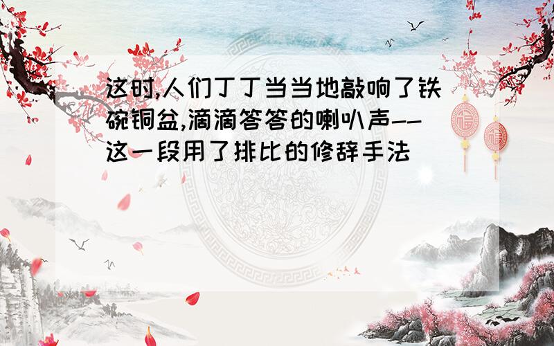 这时,人们丁丁当当地敲响了铁碗铜盆,滴滴答答的喇叭声--这一段用了排比的修辞手法