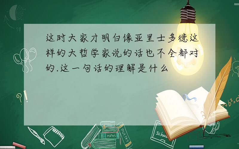 这时大家才明白像亚里士多德这样的大哲学家说的话也不全都对的.这一句话的理解是什么