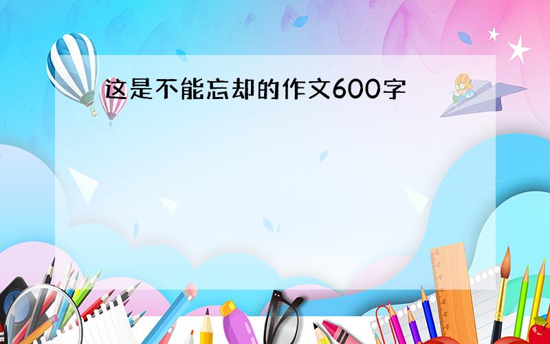 这是不能忘却的作文600字