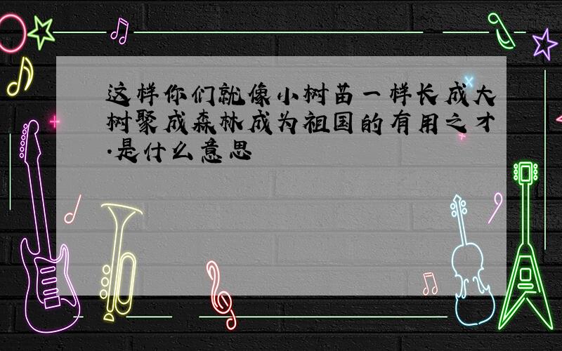 这样你们就像小树苗一样长成大树聚成森林成为祖国的有用之才.是什么意思