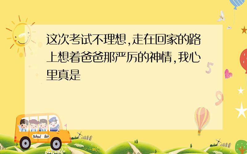 这次考试不理想,走在回家的路上想着爸爸那严厉的神情,我心里真是