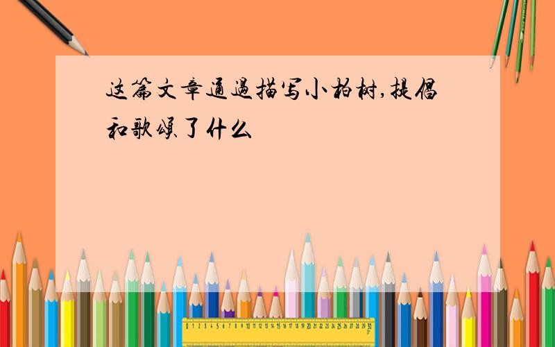 这篇文章通过描写小柏树,提倡和歌颂了什么