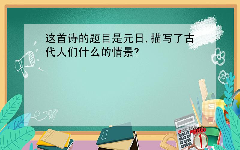 这首诗的题目是元日,描写了古代人们什么的情景?