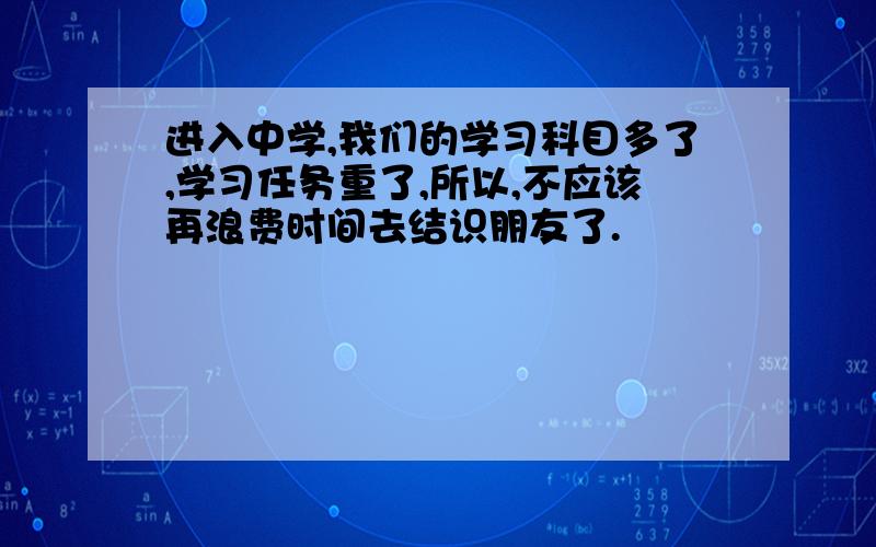 进入中学,我们的学习科目多了,学习任务重了,所以,不应该再浪费时间去结识朋友了.