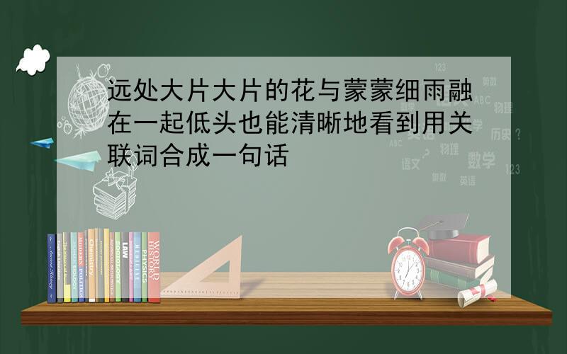 远处大片大片的花与蒙蒙细雨融在一起低头也能清晰地看到用关联词合成一句话