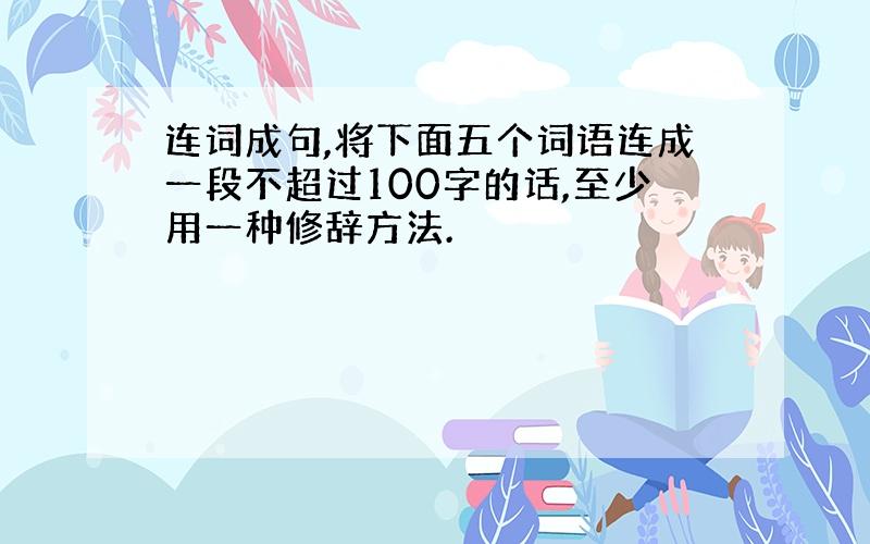 连词成句,将下面五个词语连成一段不超过100字的话,至少用一种修辞方法.