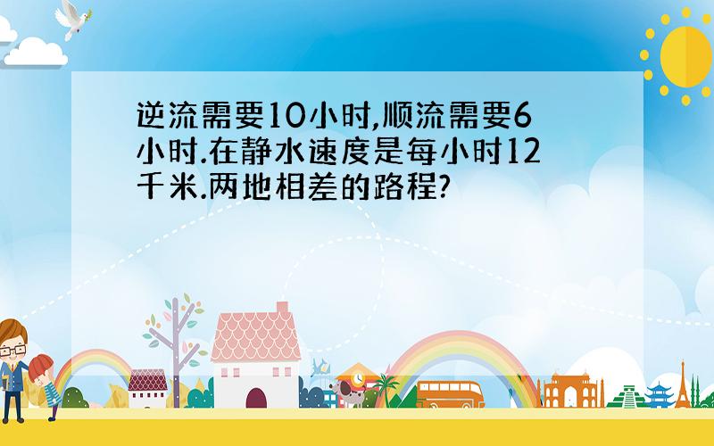 逆流需要10小时,顺流需要6小时.在静水速度是每小时12千米.两地相差的路程?