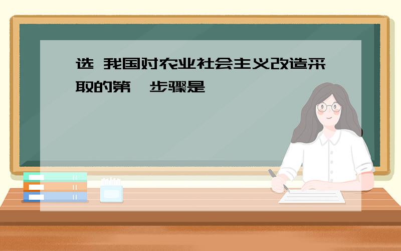 选 我国对农业社会主义改造采取的第一步骤是