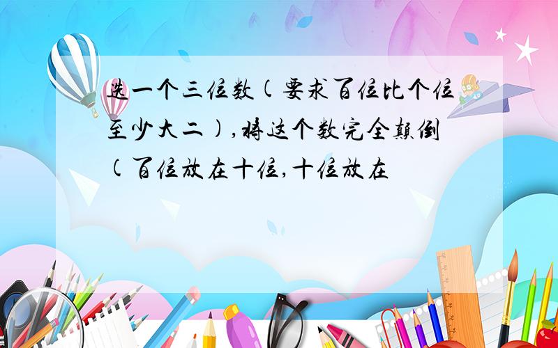 选一个三位数(要求百位比个位至少大二),将这个数完全颠倒(百位放在十位,十位放在