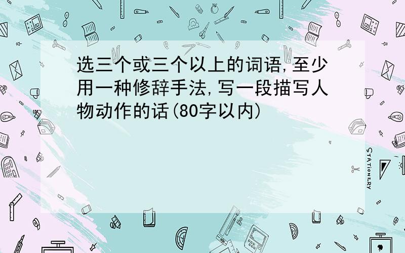 选三个或三个以上的词语,至少用一种修辞手法,写一段描写人物动作的话(80字以内)