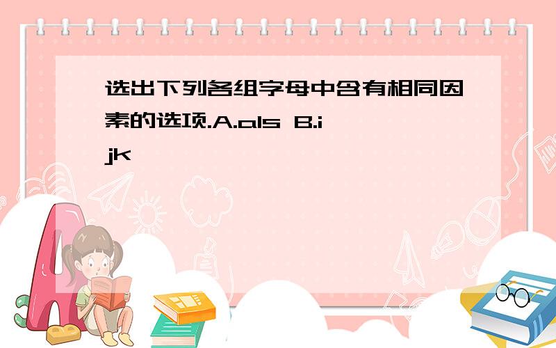 选出下列各组字母中含有相同因素的选项.A.als B.ijk