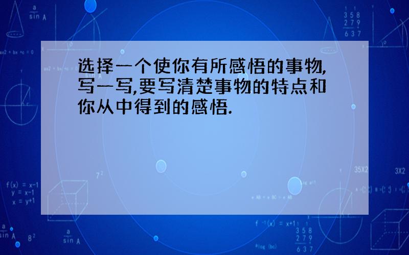 选择一个使你有所感悟的事物,写一写,要写清楚事物的特点和你从中得到的感悟.