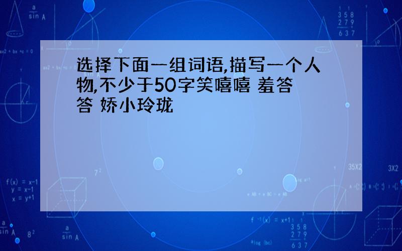 选择下面一组词语,描写一个人物,不少于50字笑嘻嘻 羞答答 娇小玲珑