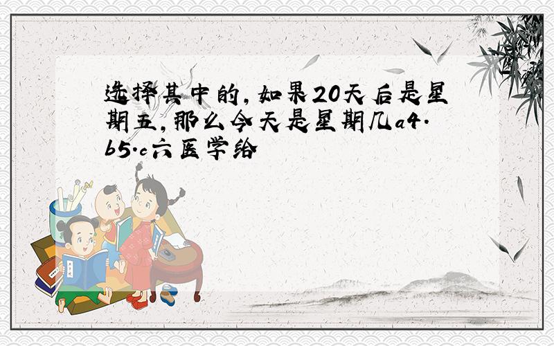 选择其中的,如果20天后是星期五,那么今天是星期几a4.b5.c六医学给