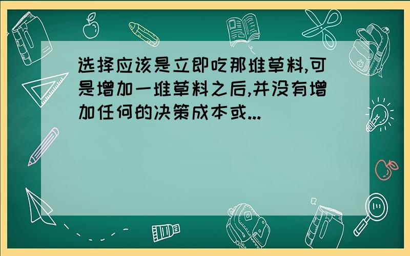 选择应该是立即吃那堆草料,可是增加一堆草料之后,并没有增加任何的决策成本或...