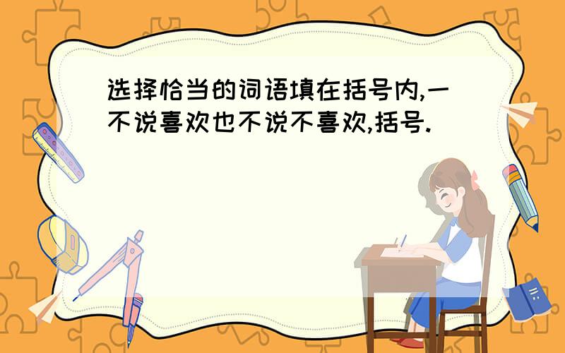 选择恰当的词语填在括号内,一不说喜欢也不说不喜欢,括号.