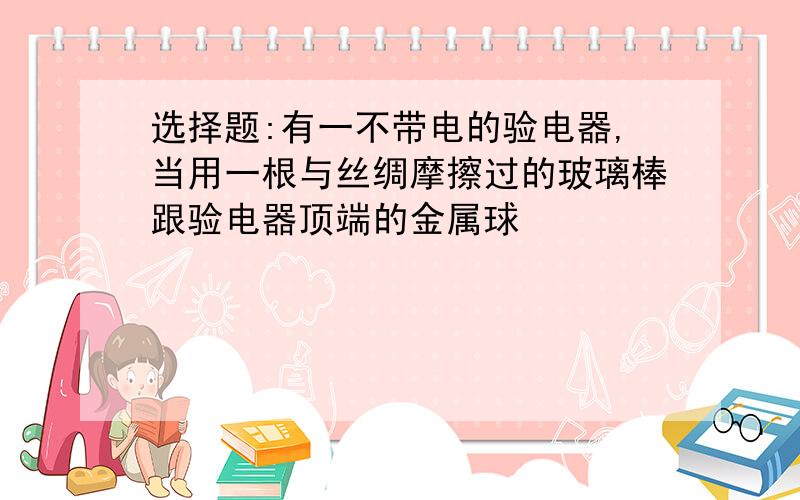 选择题:有一不带电的验电器,当用一根与丝绸摩擦过的玻璃棒跟验电器顶端的金属球