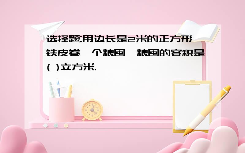 选择题:用边长是2米的正方形铁皮卷一个粮囤,粮囤的容积是( )立方米.