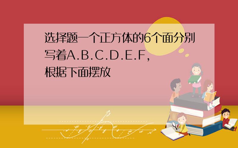 选择题一个正方体的6个面分别写着A.B.C.D.E.F,根据下面摆放