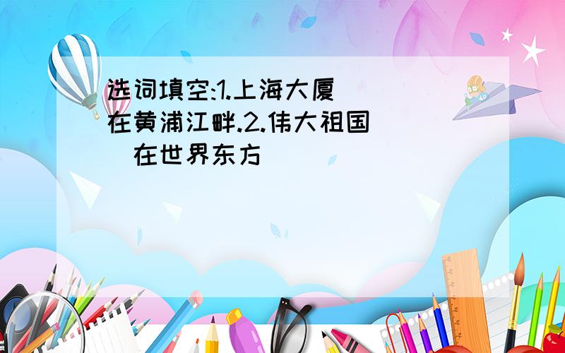 选词填空:1.上海大厦( )在黄浦江畔.2.伟大祖国( )在世界东方