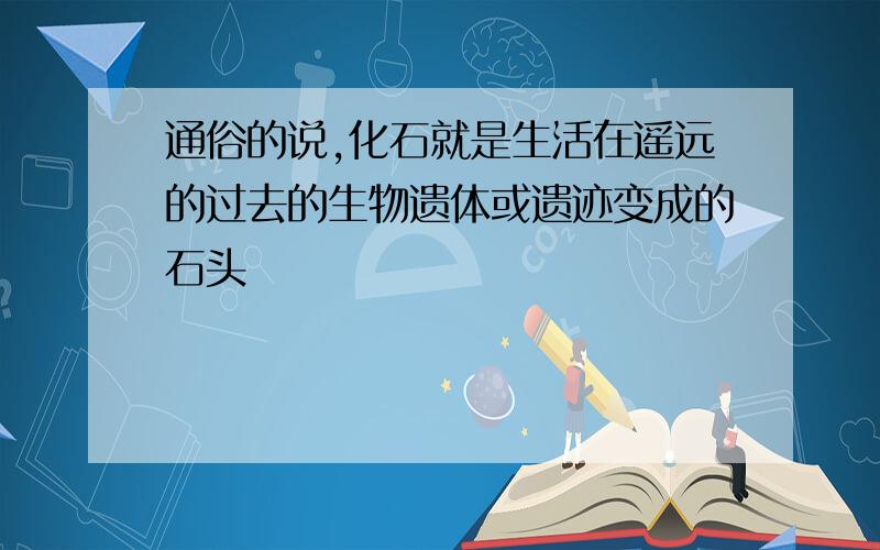 通俗的说,化石就是生活在遥远的过去的生物遗体或遗迹变成的石头