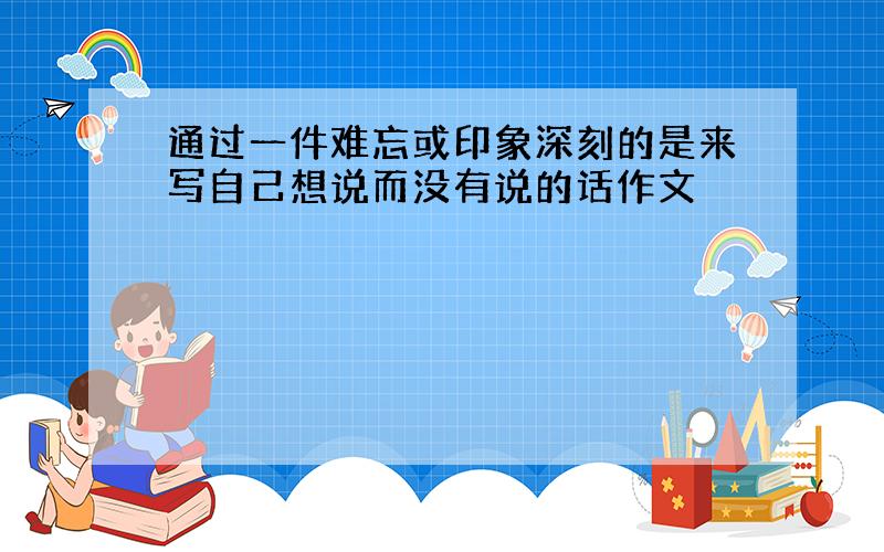 通过一件难忘或印象深刻的是来写自己想说而没有说的话作文