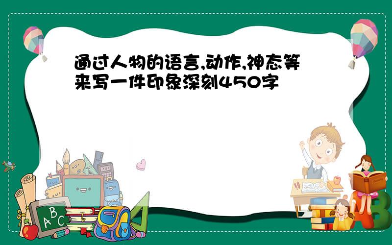 通过人物的语言,动作,神态等来写一件印象深刻450字