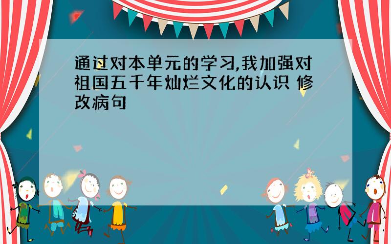 通过对本单元的学习,我加强对祖国五千年灿烂文化的认识 修改病句