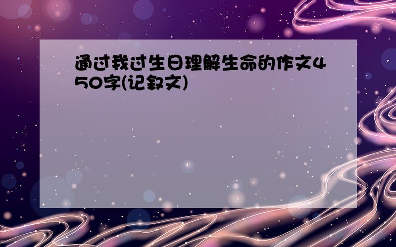 通过我过生日理解生命的作文450字(记叙文)