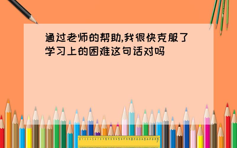 通过老师的帮助,我很快克服了学习上的困难这句话对吗