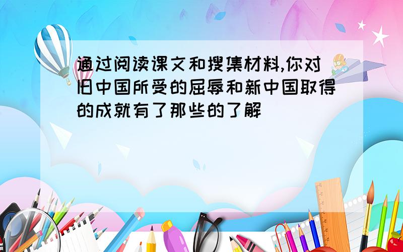 通过阅读课文和搜集材料,你对旧中国所受的屈辱和新中国取得的成就有了那些的了解