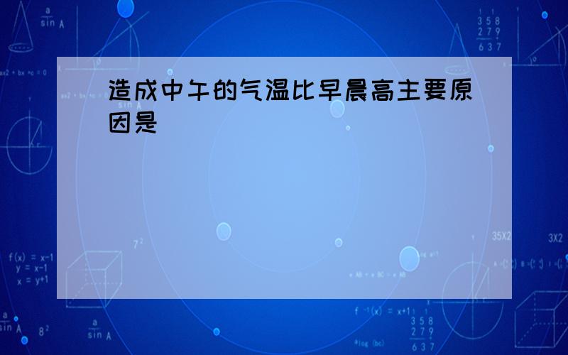 造成中午的气温比早晨高主要原因是