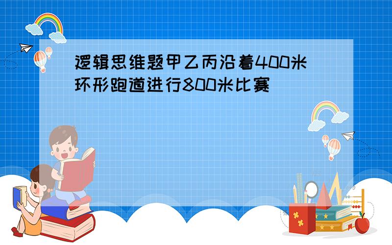 逻辑思维题甲乙丙沿着400米环形跑道进行800米比赛