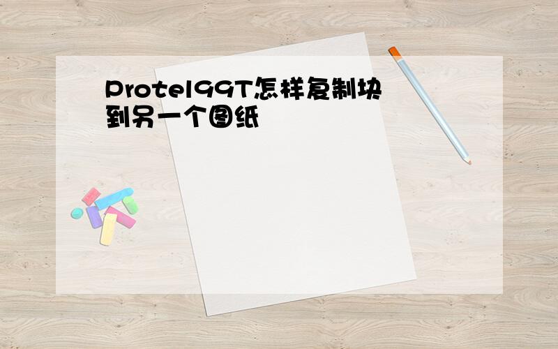 Protel99T怎样复制块到另一个图纸