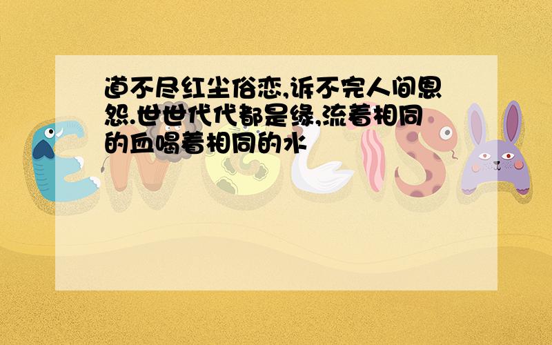 道不尽红尘俗恋,诉不完人间恩怨.世世代代都是缘,流着相同的血喝着相同的水