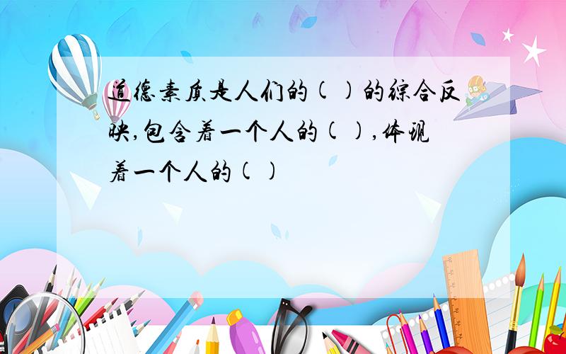 道德素质是人们的()的综合反映,包含着一个人的(),体现着一个人的()