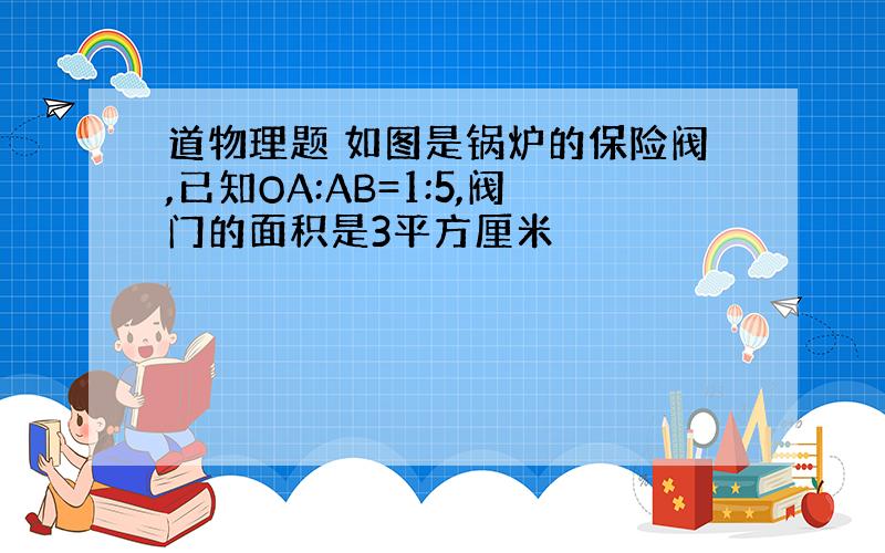 道物理题 如图是锅炉的保险阀,已知OA:AB=1:5,阀门的面积是3平方厘米