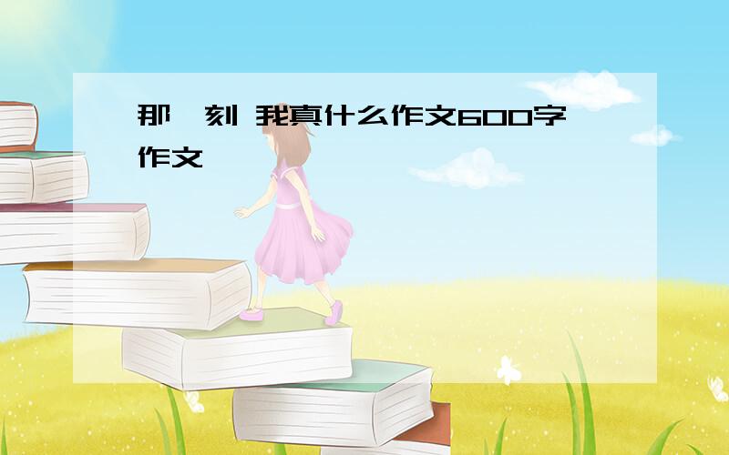 那一刻 我真什么作文600字作文