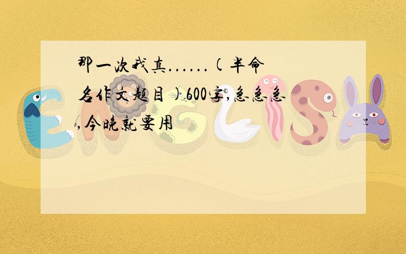 那一次我真......(半命名作文题目)600字,急急急,今晚就要用