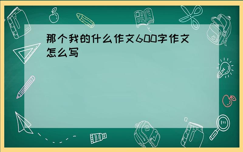 那个我的什么作文600字作文怎么写