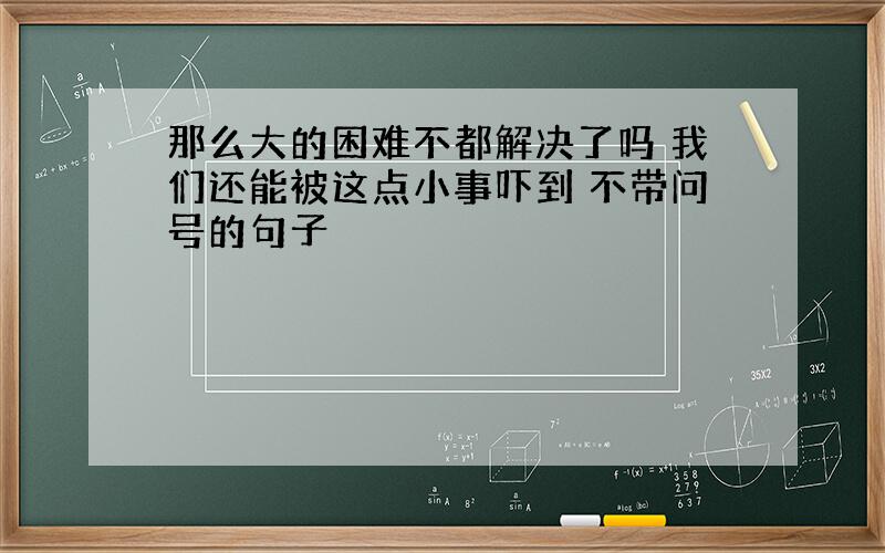 那么大的困难不都解决了吗 我们还能被这点小事吓到 不带问号的句子