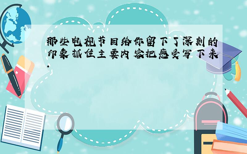 那些电视节目给你留下了深刻的印象抓住主要内容把感受写下来.