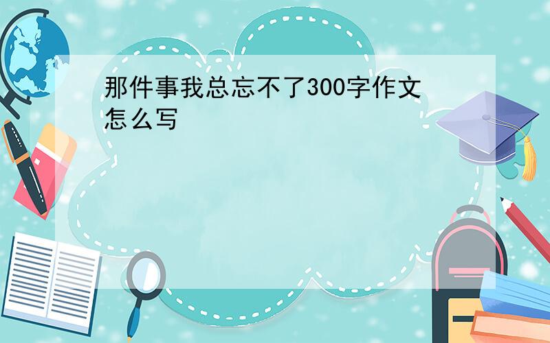 那件事我总忘不了300字作文怎么写