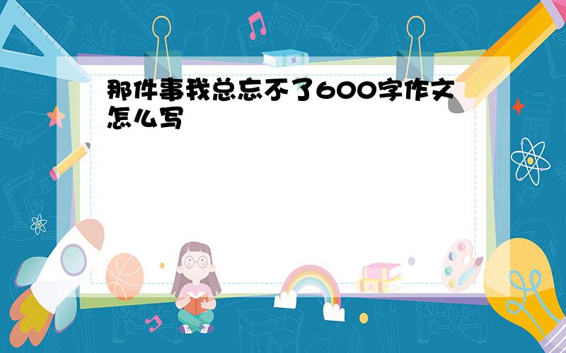 那件事我总忘不了600字作文怎么写